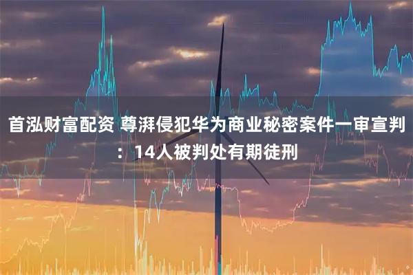 首泓财富配资 尊湃侵犯华为商业秘密案件一审宣判：14人被判处有期徒刑