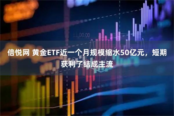倍悦网 黄金ETF近一个月规模缩水50亿元，短期获利了结成主流