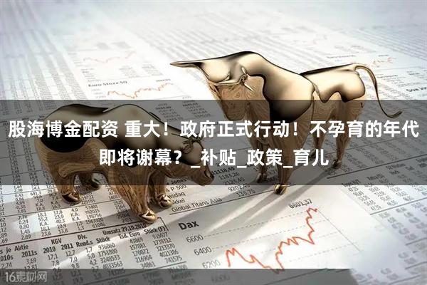 股海博金配资 重大！政府正式行动！不孕育的年代即将谢幕？_补贴_政策_育儿