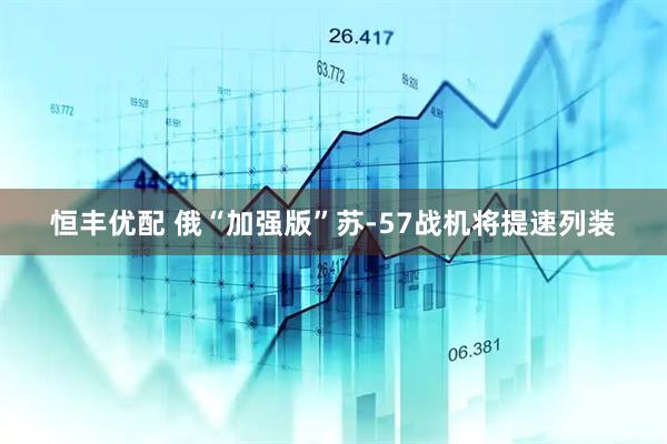恒丰优配 俄“加强版”苏-57战机将提速列装