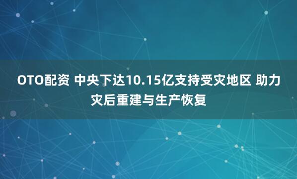OTO配资 中央下达10.15亿支持受灾地区 助力灾后重建与生产恢复