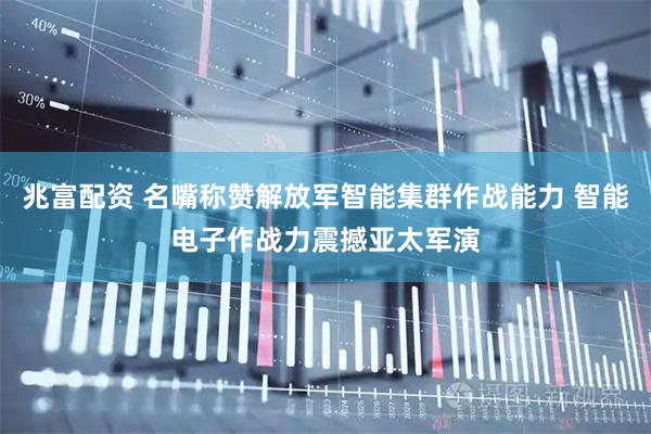 兆富配资 名嘴称赞解放军智能集群作战能力 智能电子作战力震撼亚太军演