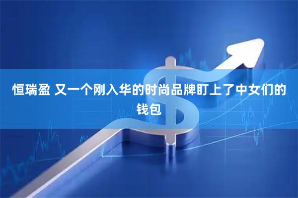 恒瑞盈 又一个刚入华的时尚品牌盯上了中女们的钱包