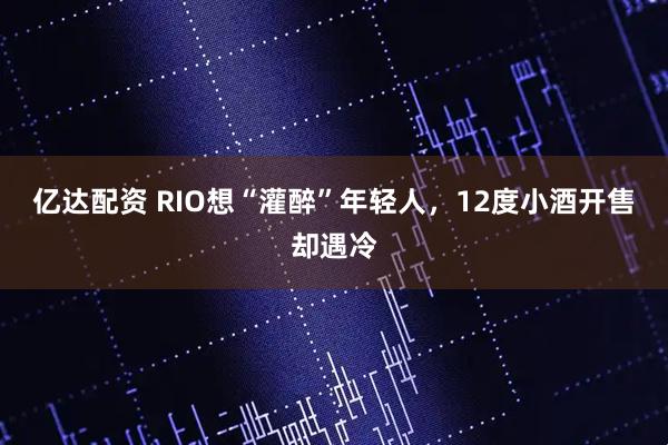 亿达配资 RIO想“灌醉”年轻人，12度小酒开售却遇冷