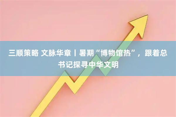 三顺策略 文脉华章丨暑期“博物馆热”，跟着总书记探寻中华文明