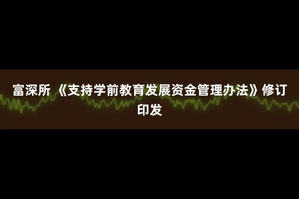 富深所 《支持学前教育发展资金管理办法》修订印发