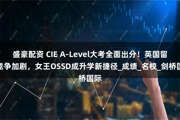 盛豪配资 CIE A-Level大考全面出分！英国留学竞争加剧，女王OSSD成升学新捷径_成绩_名校_剑桥国际