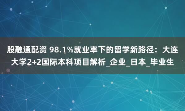 股融通配资 98.1%就业率下的留学新路径：大连大学2+2国际本科项目解析_企业_日本_毕业生
