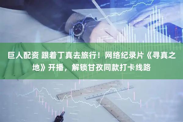 巨人配资 跟着丁真去旅行！网络纪录片《寻真之地》开播，解锁甘孜同款打卡线路
