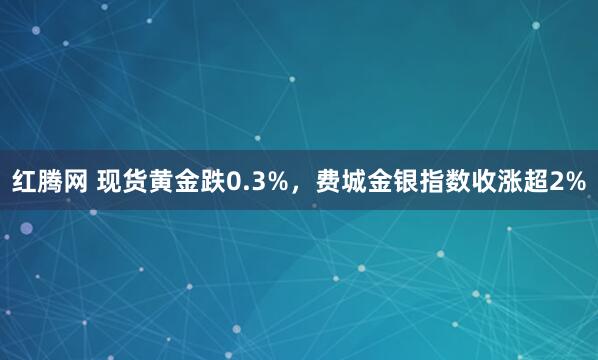 红腾网 现货黄金跌0.3%，费城金银指数收涨超2%