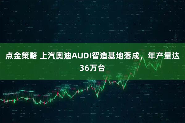 点金策略 上汽奥迪AUDI智造基地落成，年产量达36万台