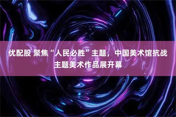 优配股 聚焦“人民必胜”主题，中国美术馆抗战主题美术作品展开幕