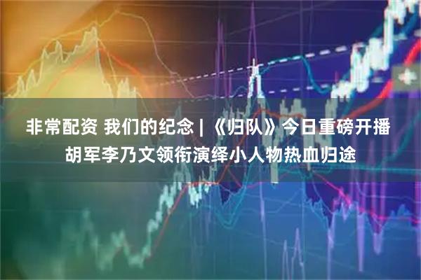 非常配资 我们的纪念 | 《归队》今日重磅开播 胡军李乃文领衔演绎小人物热血归途