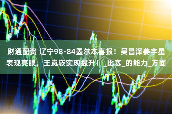 财通配资 辽宁98-84墨尔本喜报！吴昌泽姜宇星表现亮眼，王岚嵚实现提升！_比赛_的能力_方面