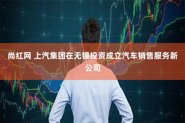 尚红网 上汽集团在无锡投资成立汽车销售服务新公司
