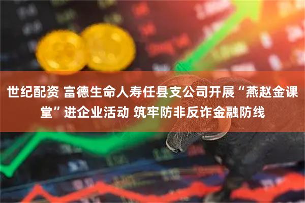 世纪配资 富德生命人寿任县支公司开展“燕赵金课堂”进企业活动 筑牢防非反诈金融防线