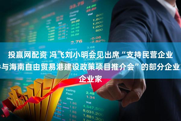 投赢网配资 冯飞刘小明会见出席“支持民营企业参与海南自由贸易港建设政策项目推介会”的部分企业家