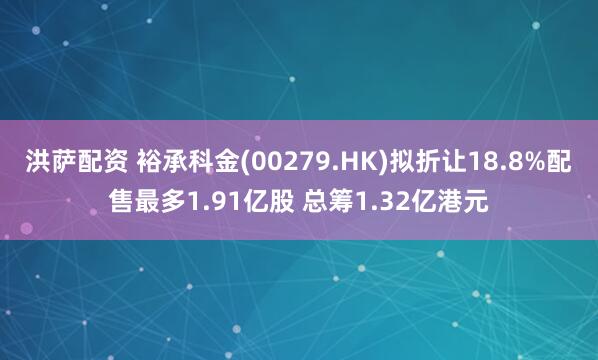 洪萨配资 裕承科金(00279.HK)拟折让18.8%配售最多1.91亿股 总筹1.32亿港元