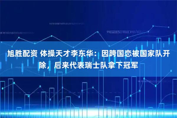 旭胜配资 体操天才李东华：因跨国恋被国家队开除，后来代表瑞士队拿下冠军