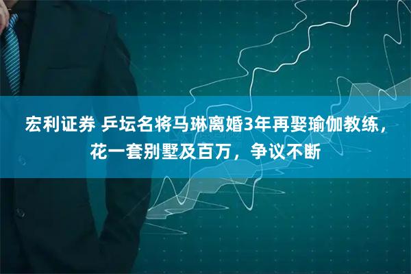 宏利证券 乒坛名将马琳离婚3年再娶瑜伽教练，花一套别墅及百万，争议不断
