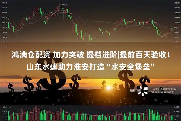 鸿满仓配资 加力突破 提档进阶|提前百天验收！山东水建助力淮安打造“水安全堡垒”