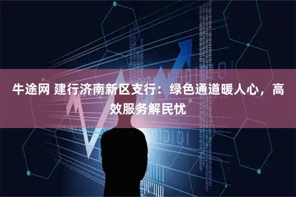 牛途网 建行济南新区支行：绿色通道暖人心，高效服务解民忧
