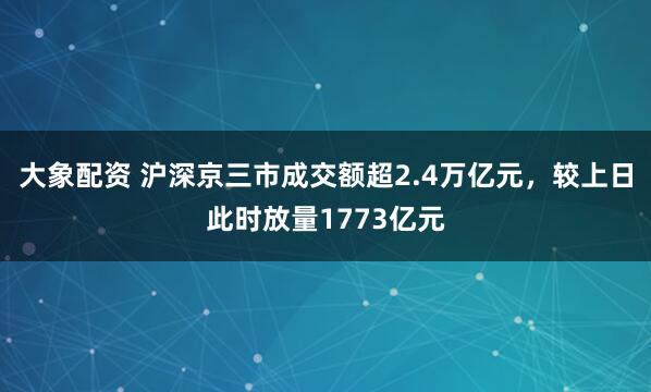 大象配资 沪深京三市成交额超2.4万亿元，较上日此时放量1773亿元