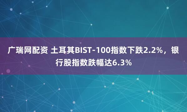 广瑞网配资 土耳其BIST-100指数下跌2.2%，银行股指数跌幅达6.3%