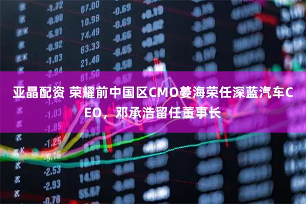 亚晶配资 荣耀前中国区CMO姜海荣任深蓝汽车CEO，邓承浩留任董事长