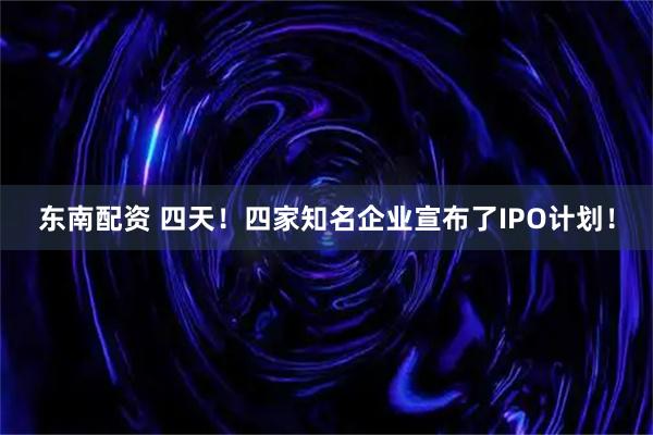 东南配资 四天！四家知名企业宣布了IPO计划！