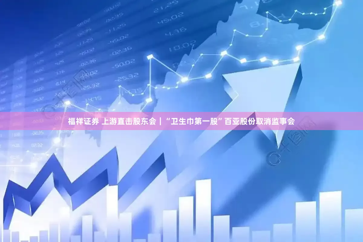 福祥证券 上游直击股东会｜“卫生巾第一股”百亚股份取消监事会