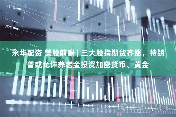 永华配资 美股前瞻 | 三大股指期货齐涨,特朗普或允许养老金投资加密货币、黄金