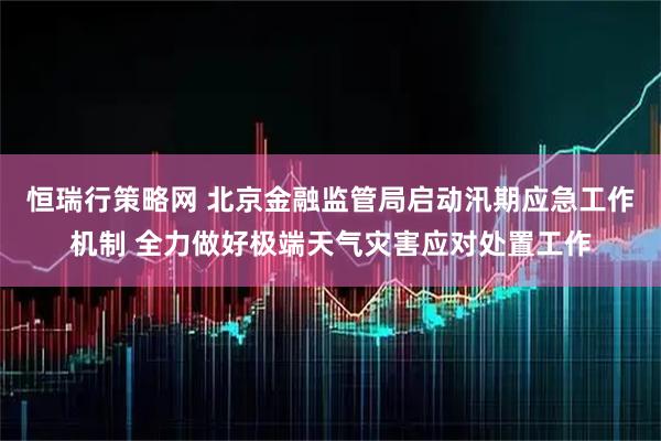 恒瑞行策略网 北京金融监管局启动汛期应急工作机制 全力做好极端天气灾害应对处置工作