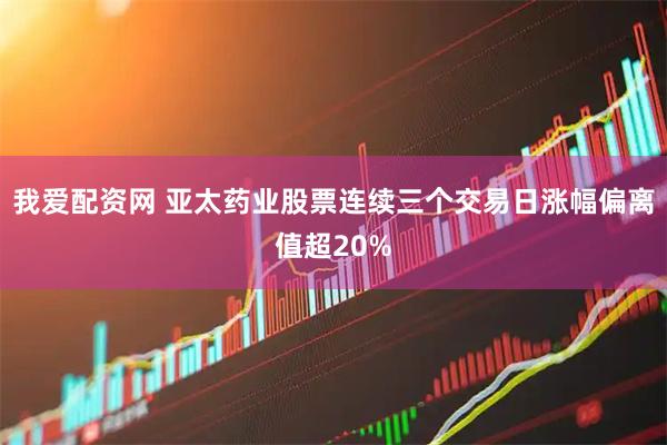 我爱配资网 亚太药业股票连续三个交易日涨幅偏离值超20%