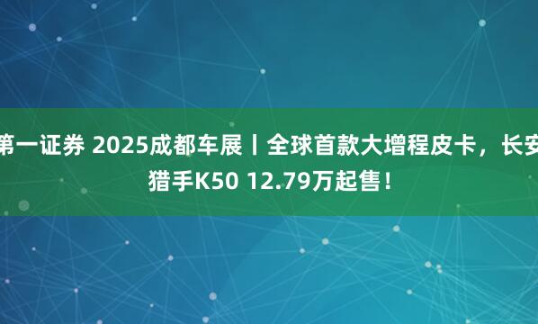 第一证券 2025成都车展丨全球首款大增程皮卡,长安猎手K50 12.79万起售!