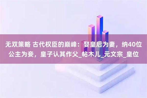 无双策略 古代权臣的巅峰：娶皇后为妻，纳40位公主为妾，皇子认其作父_帖木儿_元文宗_皇位