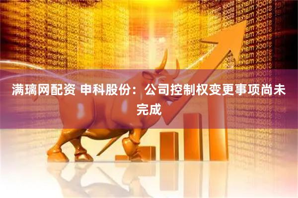 满璃网配资 申科股份：公司控制权变更事项尚未完成