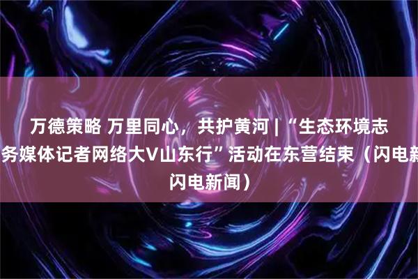 万德策略 万里同心，共护黄河 | “生态环境志愿服务媒体记者网络大V山东行”活动在东营结束（闪电新闻）