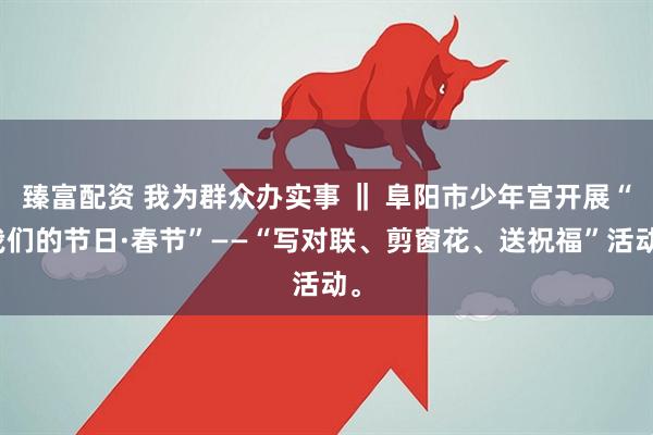 臻富配资 我为群众办实事 ‖ 阜阳市少年宫开展“我们的节日·春节”——“写对联、剪窗花、送祝福”活动。