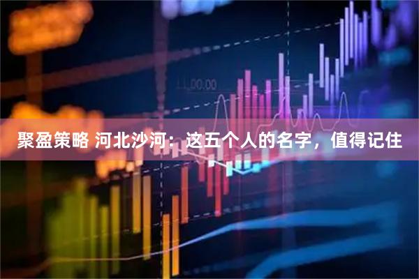 聚盈策略 河北沙河：这五个人的名字，值得记住