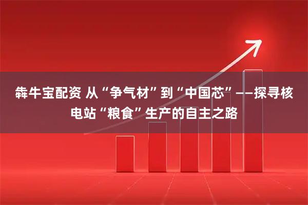 犇牛宝配资 从“争气材”到“中国芯”——探寻核电站“粮食”生产的自主之路