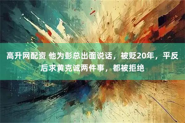 高升网配资 他为彭总出面说话，被贬20年，平反后求黄克诚两件事，都被拒绝